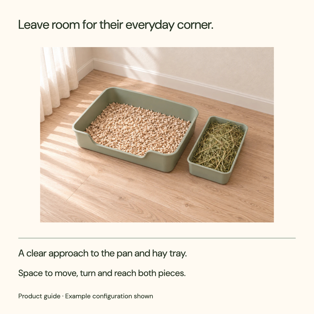 Leave room for their everyday corner. A clear approach to the pan and hay tray. Space to move, turn and reach both pieces.