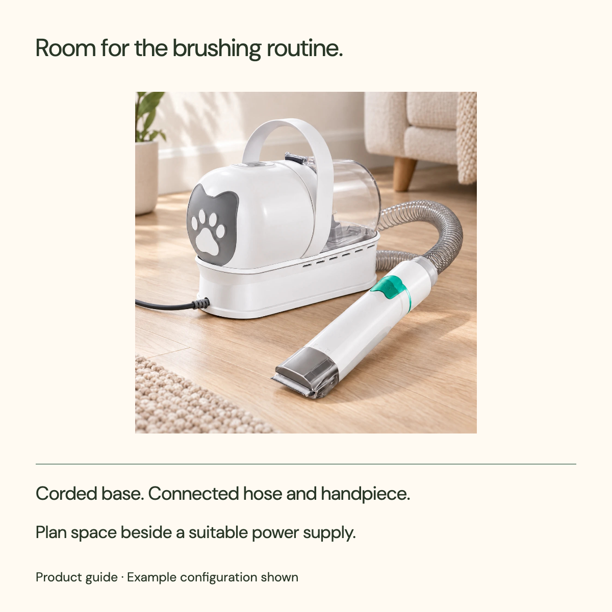 Room for the brushing routine. Corded base. Connected hose and handpiece. Plan space beside a suitable power supply.
